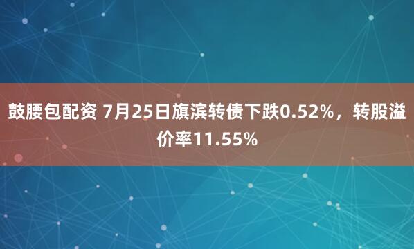 鼓腰包配资 7月25日旗滨转债下跌0.52%，转股溢价率11.55%