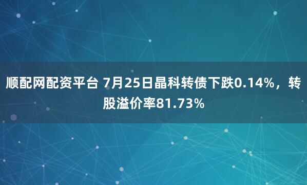 顺配网配资平台 7月25日晶科转债下跌0.14%，转股溢价率81.73%