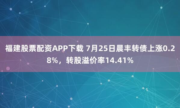 福建股票配资APP下载 7月25日晨丰转债上涨0.28%，转股溢价率14.41%