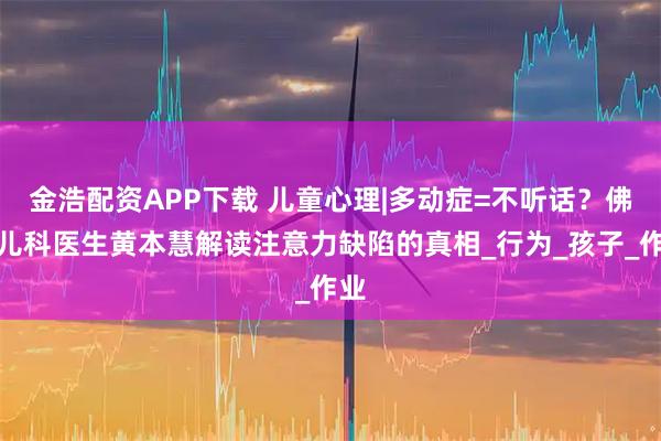 金浩配资APP下载 儿童心理|多动症=不听话？佛山儿科医生黄本慧解读注意力缺陷的真相_行为_孩子_作业