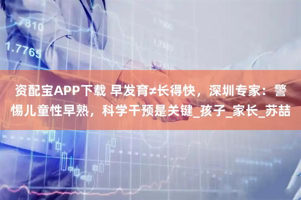 资配宝APP下载 早发育≠长得快，深圳专家：警惕儿童性早熟，科学干预是关键_孩子_家长_苏喆