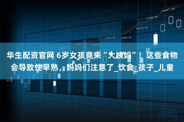 华生配资官网 6岁女孩竟来“大姨妈”！这些食物会导致性早熟，妈妈们注意了_饮食_孩子_儿童