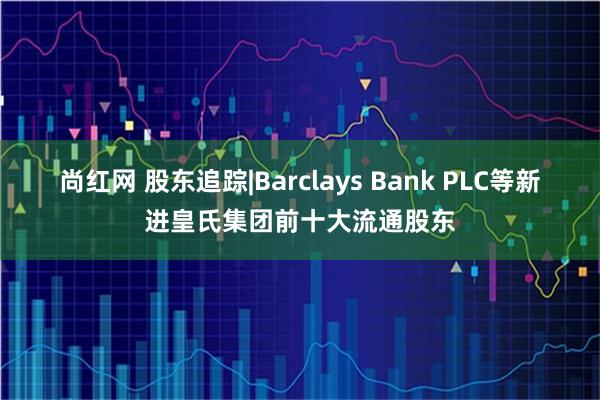 尚红网 股东追踪|Barclays Bank PLC等新进皇氏集团前十大流通股东