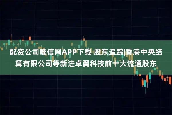 配资公司唯信网APP下载 股东追踪|香港中央结算有限公司等新进卓翼科技前十大流通股东