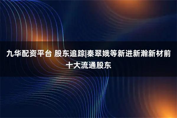 九华配资平台 股东追踪|秦翠娥等新进新瀚新材前十大流通股东