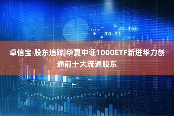 卓信宝 股东追踪|华夏中证1000ETF新进华力创通前十大流通股东