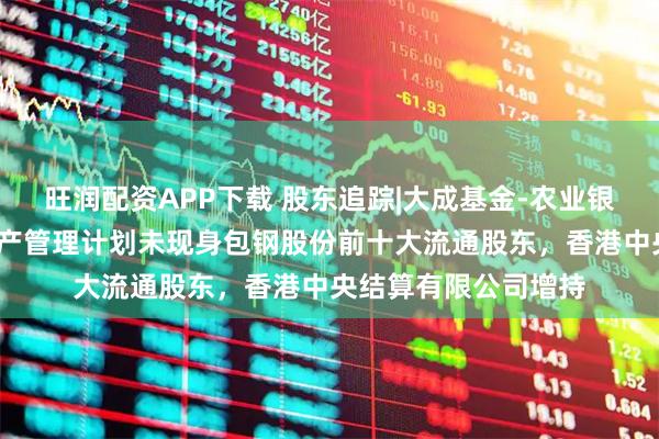 旺润配资APP下载 股东追踪|大成基金-农业银行-大成中证金融资产管理计划未现身包钢股份前十大流通股东，香港中央结算有限公司增持