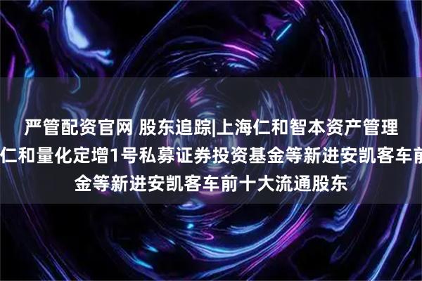 严管配资官网 股东追踪|上海仁和智本资产管理有限公司-国元仁和量化定增1号私募证券投资基金等新进安凯客车前十大流通股东