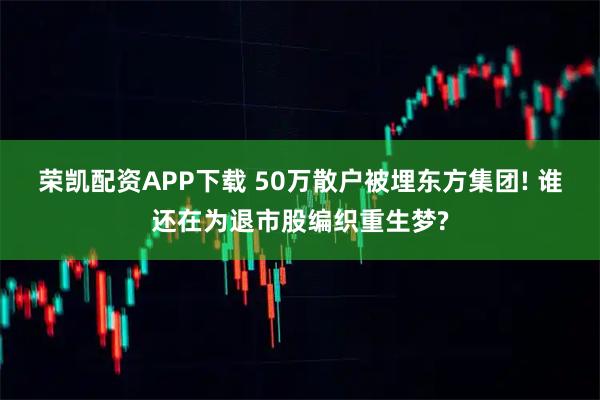 荣凯配资APP下载 50万散户被埋东方集团! 谁还在为退市股编织重生梦?