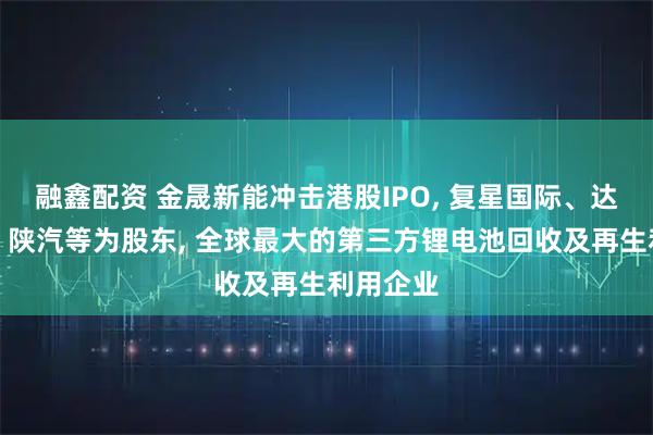 融鑫配资 金晟新能冲击港股IPO, 复星国际、达晨创投、陕汽等为股东, 全球最大的第三方锂电池回收及再生利用企业