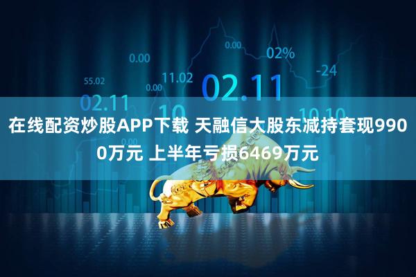 在线配资炒股APP下载 天融信大股东减持套现9900万元 上半年亏损6469万元