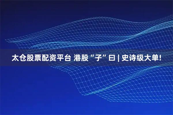 太仓股票配资平台 港股“子”曰 | 史诗级大单!