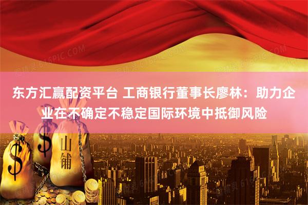 东方汇赢配资平台 工商银行董事长廖林：助力企业在不确定不稳定国际环境中抵御风险