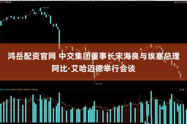 鸿岳配资官网 中交集团董事长宋海良与埃塞总理阿比·艾哈迈德举行会谈